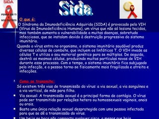 O que é: O Síndroma da Imunodeficiência Adquirida (SIDA) é provocado pelo VIH (Vírus da Imunodeficiência Humana), um vírus que não só lesiona tecidos, mas também aumenta a vulnerabilidade a muitas doenças, sobretudo infecciosas, que se instalam devido à destruição progressiva do sistema imunitário.  Quando o vírus entra no organismo, o sistema imunitário saudável produz diversas células de combate, que incluem os linfáticos T. O VIH invade as células T e utiliza o seu material genético para se múltiplas. De seguida, destrói as mesmas células, produzindo muitas partículas novas de VIH durante esse processo. Com o tempo, o sistema imunitário fica subjugado pela infecção, e a pessoa torna-se fisicamente mais fragilizada e atreita e infecções.   Como se transmite: Só existem três vias de transmissão do vírus: a  via sexual , a  via sanguínea  e a  via vertical , de mãe para filho. Via sexual: A transmissão sexual é a principal forma de contágio. O vírus pode ser transmitido por relações hetero ou homossexuais vaginais, anais ou orais. Basta uma única relação sexual desprotegida com uma pessoa infectada para que se dê a transmissão do vírus. Um beijo na boca não comporta qualquer risco, a menos que haja ferimentos na boca ou nos lábios. Os riscos de contágio pela saliva são quase nulos pois a cavidade bucal não é favorável à sobrevivência de vírus frágeis.   Sida 