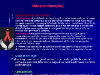 Sida (continuação) Como se transmite (continuação):  Via sanguínea:   A partilha de seringas e agulhas entre consumidores de droga é outra forma de contágio. Não é a droga que transmite o vírus mas sim as seringas e agulhas com sangue infectado. Deste modo, também a utilização de outros objectos que possam perfurar a pele e não tenham sido devidamente desinfectados, como agulhas para tatuagens, piercings ou perfuração de orelhas pode provocar o contágio.  Via vertical:  Uma mulher grávida portadora do vírus da SIDA pode transmiti-lo ao seu filho durante a gravidez, o parto e/ou durante o aleitamento. Há 5 a 15 por cento de probabilidades da mãe contagiar o seu filho, graças aos avanços médicos. Há uns anos atrás este número podia chegar aos 30 por cento. A transmissão pode fazer-se durante a gravidez através da placenta, ou no decurso do trabalho de parto durante as contracções e a expulsão uterina.   Quais os sintomas: Podem surgir mau estar geral, cansaço e perda de apetite tendo em conta que podemos ficar muito magros, ou mesmo não haver sintomas significativos. Como prevenir: Usando preservativo, não tendo relações sexuais ou não partilhando as mesmas seringas. 