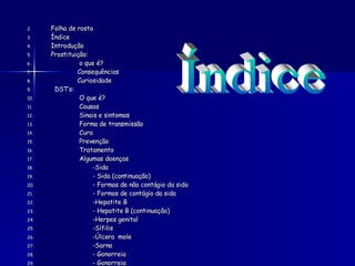 Folha de rosto  Índice  Introdução Prostituição: o que é? Consequências Curiosidade DST’s: O que é?  Causas Sinais e sintomas  Forma de transmissão Cura Prevenção  Tratamento  Algumas doenças  -Sida  - Sida (continuação)  - Formas de não contágio da sida - Formas de contágio da sida  -Hepatite B  - Hepatite B (continuação)  -Herpes genital  -Sífilis  -Úlcera  mole  -Sarna  - Gonorreia  - Gonorreia  -Piolho púbico Conclusão Bibliografia Índice 