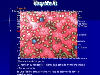 O que é: A hepatite B, provocada pelo Vírus da Hepatite B (VHB), descoberto em 1965, é a mais perigosa das hepatites e uma das doenças mais frequentes do mundo, estimando-se que existam 350 milhões de portadores crónicos do vírus. Estes portadores podem desenvolver doenças hepáticas graves, como a cirrose e o cancro no fígado, patologias responsáveis pela morte de um milhão de pessoas por ano em todo o planeta; contudo a prevenção contra este vírus está ao nosso alcance através da vacina da hepatite B que tem uma eficácia de 95 por cento.  Como se transmite: O VHB é aproximadamente 100 vezes mais infecciosa os do que o vírus HIV. Enquanto é necessário 0,1 ml de sangue contaminado par a a transmissão do HI V, basta 0,0004 ml para a transmissão do HBV. O r isco de transmissão por picada de agulhas contaminadas é de 7% a 30% para o VHB e de apenas 0,5% para o vírus HIV. As formas de transmissão são: 1) Vertical ou pericial – é a transmissão que acontece da mãe para o filho no momento do parto. 2) Familiar ou horizontal – ocorre pelo contado íntimo prolongado entre os membros de uma família, através de beijos , uso de escovas de dente e utensílios par a alimentação (pratos , facas , garfos e colheres ). Hepatite B 