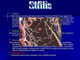 O que é:     Esta doença é provocada pela bactéria  Treponema Pallidum , que apesar de ser contagiosa e perigosa, é curável se for tratada a tempo. A Sífilis ataca qualquer tecido desde a pele aos ossos, fígado, órgãos genitais e olhos. O seu maior perigo é alcançar a sistema nervoso e o coração, o que pode levar à morte. A bactéria da sífilis, para sobreviver, precisa de um ambiente quente e húmido.  Como se transmite: Através do contacto sexual, uma mulher grávida se não for tratada transmite ao bebé podendo provocar uma doença grave ou malformação. Quais os sintomas: Pode aparecer uma ferida nos órgãos genitais, na boca , no ânus, nas palmas das mãos e nos pé. Pode também aparecer infecções (caroços) nas virilhas, surgem manchas no corpo bem como a queda de cabelo.  A mãe, com sífilis não tratada, passa a doença para o bebé (sífilis congénita) que pode trazer sérias complicações de saúde à criança.  Como prevenir: Utilizando preservativo enquanto tem relações sexuais.   Sífilis 