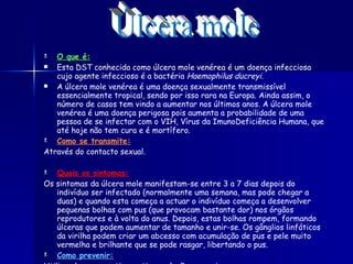 O que é: Esta DST conhecida como úlcera mole venérea é um doença infecciosa cujo agente infeccioso é a bactéria  Haemophilus ducreyi . A úlcera mole venérea é uma doença sexualmente transmissível essencialmente tropical, sendo por isso rara na Europa. Ainda assim, o número de casos tem vindo a aumentar nos últimos anos. A úlcera mole venérea é uma doença perigosa pois aumenta a probabilidade de uma pessoa de se infectar com o VIH, Vírus da ImunoDeficiência Humana, que até hoje não tem cura e é mortífero. Como se transmite: Através do contacto sexual. Quais os sintomas: Os sintomas da úlcera mole manifestam-se entre 3 a 7 dias depois do indivíduo ser infectado (normalmente uma semana, mas pode chegar a duas) e quando esta começa a actuar o indivíduo começa a desenvolver pequenas bolhas com pus (que provocam bastante dor) nos órgãos reprodutores e à volta do anus. Depois, estas bolhas rompem, formando úlceras que podem aumentar de tamanho e unir-se. Os gânglios linfáticos da virilha podem criar um abcesso com acumulação de pus e pele muito vermelha e brilhante que se pode rasgar, libertando o pus.   Como prevenir: Utilizando preservativo se tiver relações sexuais. Úlcera mole 