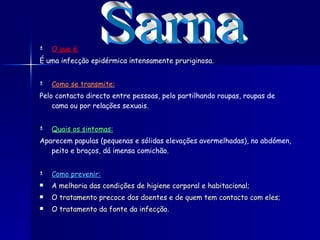 O que é: É uma infecção epidérmica intensamente pruriginosa.  Como se transmite: Pelo contacto directo entre pessoas, pelo partilhando roupas, roupas de cama ou por relações sexuais.  Quais os sintomas: Aparecem papulas (pequenas e sólidas elevações avermelhadas), no abdómen, peito e braços, dá imensa comichão. Como prevenir: A melhoria das condições de higiene corporal e habitacional; O tratamento precoce dos doentes e de quem tem contacto com eles; O tratamento da fonte da infecção. Sarna 