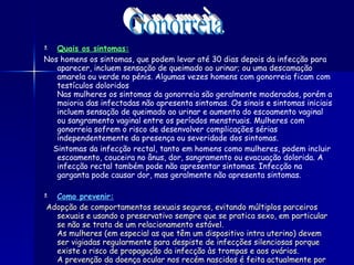 Quais os sintomas: Nos homens os sintomas, que podem levar até 30 dias depois da infecção para aparecer, incluem sensação de queimado ao urinar; ou uma descamação amarela ou verde no pénis. Algumas vezes homens com gonorreia ficam com testículos doloridos Nas mulheres os sintomas da gonorreia são geralmente moderados, porém a maioria das infectadas não apresenta sintomas. Os sinais e sintomas iniciais incluem sensação de queimado ao urinar e aumento do escoamento vaginal ou sangramento vaginal entre os períodos menstruais. Mulheres com gonorreia sofrem o risco de desenvolver complicações sérias independentemente da presença ou severidade dos sintomas. Sintomas da infecção rectal, tanto em homens como mulheres, podem incluir escoamento, couceira no ânus, dor, sangramento ou evacuação dolorida. A infecção rectal também pode não apresentar sintomas. Infecção na garganta pode causar dor, mas geralmente não apresenta sintomas.   Como prevenir: Adopção de comportamentos sexuais seguros, evitando múltiplos parceiros sexuais e usando o preservativo sempre que se pratica sexo, em particular se não se trata de um relacionamento estável. As mulheres (em especial as que têm um dispositivo intra uterino) devem ser vigiadas regularmente para despiste de infecções silenciosas porque existe o risco de propagação da infecção às trompas e aos ovários. A prevenção da doença ocular nos recém nascidos é feita actualmente por rotina, através da instilação de gotas nos olhos após o parto." Gonorreia 