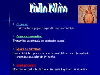 O que é: São criaturas pequenas que dão imensa comichão. Como se transmite: Transmite-se através do contacto sexual.  Quais os sintomas: Esses bichinhos provocam muita comichão e , com frequência, erupções seguidas de infecção.  Como prevenir: Não tendo contacto sexual e ser mais higiénica ou higiénico. Piolho Púbico 
