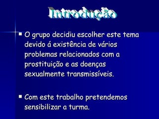 O grupo decidiu escolher este tema devido á existência de vários problemas relacionados com a prostituição e as doenças sexualmente transmissíveis. Com este trabalho pretendemos sensibilizar a turma.  Introdução 