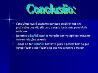 Concluímos que é bastante perigoso envolver-nos em profissões que não são para a nossa idade nem para idade nenhuma. Devemos  SEMPRE   usar os métodos contraceptivos enquanto tem-se relações sexuais  Temos de ter  SEMPRE  bastante juízo e pensar bem no que vamos fazer e não fazer e no que nos estamos a meter. Conclusão: 