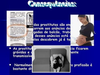 Maior parte das prostitutas são enganadas, as mulheres decorrem aos anúncios dos jornais para serem empregadas de balcão, trabalhar em hotéis, e por detrás desses anúncios está a prostituição, mas quando elas descobrem já é tarde de mais. As prostitutas tem como consequência ficarem grávidas e apanhar doenças sexualmente transmissíveis ou outras. Normalmente quando se entra nesta profissão é bastante difícil de sair.  Consequências: 