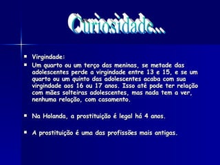 Virgindade:  Um quarto ou um terço das meninas, se metade das adolescentes perde a virgindade entre 13 e 15, e se um quarto ou um quinto das adolescentes acaba com sua virgindade aos 16 ou 17 anos. Isso até pode ter relação com mães solteiras adolescentes, mas nada tem a ver, nenhuma relação, com casamento.  Na Holanda, a prostituição é legal há 4 anos. A prostituição é uma das profissões mais antigas.  Curiosidade... 