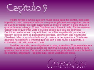 Pedro revela a Chico que tem muita coisa para lhe contar, mas este impede – o de começar e informa – o que as gémeas conseguiram entrar no quarto proibido, só resta saber porque motivo fecham a sete chaves o quarto de uma criança. Como Charlene só voltava á noite, Pedro resolveu contar tudo o que tinha visto e ouvido desde que saiu da cocheira. Decidiram entre todos os que tinham de voltar ao palacete pois todos ficaram curioso com as passagens secretas, só tinham que neutralizar Charlene. Mas, a oportunidade surgiu nessa tarde, quando a Condessa aparece na cocheira e informa que vai sair e que Nuria e Laurinda, a cozinheira, não vão estar em casa Há dias de sorte, sem ninguém em casa, a senhora Condessa levou a cadela, e laurinda deixou a janela da cozinha inclinada, tudo óptimo para grandes descobertas. Depois dos cães tratados, pois eles ficaram fechados na cozinha, preparam – se para sair, todos vestidos de preto.  Capitulo 9 Conversa louca 
