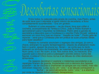 Entre todos no palacete pela janela da cozinha, mas Pedro, antes de subir teve que ir espreitar a parte inferior da escadaria, e ficou completamente surpreendido: - Era um ginásio.  Subiram e Luisa esqueceu – se da chave, teve que voltar á cocheira, acompanhada de Teresa e Chico, João e Pedro ficaram e aproveitaram para ir espreitar na biblioteca. Pedro abre a gaveta da secretária e descobre que a Condessa é o escritor Felix Donald  estava a escrever um novo livro que se chama: “ Assalto ao hotel ’’, Pedro gela de repente: - será que a Condessa põe em prática as suas próprias ideias para fazer assaltos? Passos no corredor anunciam o regresso dos amigos, já com a chave, entraram no quarto fantasmagórico. Depois de analisarem muito bem o quarto, apesar da pouca luz, deram – se conta que no tecto estavam os simbolos da irmandade, as mesmas figuras dos azulejos. Num canto, o sol; No outro, a lua. Nos outros dois, os macacos. Era suposto que a alavanca para a passagem secreta estava numa das figuras, e estava! Chico tocou na lua e as tábuas do chão deslizaram lentamente. Os rapazes decidiram ir explorar o misterioso esconderijo e as raparigas ficaram de guarda. Impacientes com a demora dos rapazes puseram – se de cócoras e chamaram os amigos em voz média, mas não obtiveram resposta. Luisa, ouviu um “ croc ’’ e as tábuas começaram a  fechar – se automaticamente, outro “ croc ’’ e a abertura por onde os rapazes tinham entrado desapareceu.  Capitulo 10 Descobertas sensacionais 
