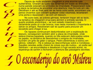 Depois de muito andarem chegaram a uma enorme sala subterrânea. Giraram as luzes das lanternas em todas as direcções, numa parede estavam os símbolos da irmandade. Pressionaram toda a placa na tentativa de encontrar uma abertura, mas foi tudo em vão. Decidiram ir até ao final para ver se havia outra saída, encontram uns panos cinzentos que cobriam qualquer coisa volumosa, levantaram uma ponta e depararam – se com um tesouro. No outro lado, as pobres gémeas, tentaram trepar até ao tecto, na tentativa de chegarem á lua para abrirem a entrada secreta. O quarto proibido encontrava – se num estado miserável o que certamente podia vir a dar bronca, mas neste momento o importante é salvar os amigos. Resolveram sair do quarto para procurar um escadote para chegar á lua.  Os rapazes continuavam deslumbrados com a exploração do tesouro, conseguiram também abrir a placa da irmandade, onde estava imensa papelada, quando os três estavam debruçados sobre os papéis, na tentativa de descobrirem o enigma da irmandade, ouviram um grito de gelar o sangue. Pedro estremeceu e entrou em pânico, voltaram – lhe á cabeça as desconfianças sobre a Condessa. – Aqueles caixotes estão cheios de coisas que ela roubou…só podia ser! Sentiram – se encurralados e desataram a fugir escada acima, na esperança de saírem e fecharem a abertura das passagens secretas.    Capitulo 11 O esconderijo do avô Milreu 