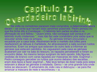 Na volta os corredores parecem mais compridos, a determinada altura deram – se conta que haviam dois caminhos possíveis. Pedro pensou no que lhe tinha dito a Condessa: - O labirinto tem partes ocultas e na afirmação do avô Milreu  “ Quem entra, não consegue sair porque é um labirinto muito misterioso ’’, mas não fez este comentário pois sabia que ia assustar ainda mais os amigos. As gémeas tinham procurado o escadote por a casa toda, resolveram levar o martelo dos bifes para desfazerem as tábuas á martelada. Ao atravessarem a sala ouviram ruidos estranhos. Eram os amigos que estavam do outro lado a informar as gémeas que estavam perdidos. Ao vaguearem pela casa as gémeas acabaram por cair na sala do tesouro, os rapazes perceberam e foram ao encontro delas. Ao mesmo tempo surgiram do lado oposto, três figuras vestidas de branco com caras tapadas por mascaras de rede. Esgrima! – Pedro conseguiu perceber os ruídos que ouvira debaixo das escadas…eram dois tipos a fazer esgrima!... Não teve tempo de dizer nada pois estes estavam a atacar as gémeas á estalada. Gerou – se uma grande luta onde todos se atacavam. O adversário de João caiu e debruçou – se para lhe arrancar a mascara de rede e reconheceu – a.  Capitulo 12 O verdadeiro labirinto 