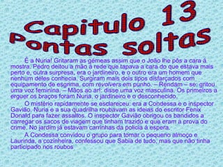 É a Nuria! Gritaram as gémeas assim que o João lhe pôs a cara á mostra. Pedro deitou a mão á rede que tapava a cara do que estava mais perto e, outra surpresa, era o jardineiro, e o outro era um homem que nenhum deles conhecia. Surgiram mais dois tipos disfarçados com equipamento de esgrima, com  revolvers  em punho. – Rendam – se: gritou uma voz feminina. – Mãos ao ar!: disse uma voz masculina. Os primeiros a erguer os braços foram Nuria, o jardineiro e o desconhecido.  O mistério rapidamente se esclareceu: era a Condessa e o inspector Gavião. Nuria e a sua quadrilha roubavam as ideias do escritor Fenix Donald para fazer assaltos. O inspector Gavião obrigou os bandidos a carregar os sacos de viagem que tinham trazido e que eram a prova do crime. No jardim já estavam carrinhas da policia á espera. A Condessa convidou o grupo para tomar o pequeno almoço e Laurinda, a cozinheira, confessou que Sabia de tudo, mas que não tinha participado nos roubos Capitulo 13 Pontas soltas 