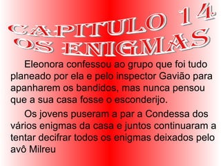 Eleonora confessou ao grupo que foi tudo planeado por ela e pelo inspector Gavião para apanharem os bandidos, mas nunca pensou que a sua casa fosse o esconderijo.  Os jovens puseram a par a Condessa dos vários enigmas da casa e juntos continuaram a tentar decifrar todos os enigmas deixados pelo avô Milreu  Capitulo 14 Os enigmas 