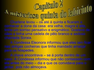 Charlene levou – os até á quinta e ficaram a conhecer a dona da casa: era velha, magra e alta, tinha um sorriso pensativo e enigmático. Gostava de cães e tinha uma cadela de pêlo branco e sedoso chamada Soraia. A Condessa Eleonora informou que eles iam ficar nas antigas cocheiras que tinha mandado arranjar para os hóspedes. A chave encontrava – se á porta dentro de um vaso. A Condessa informou que não contassem com ela antes do meio – dia e que os convidava para o jantar, pois não almoçava.  Capitulo 2 A misteriosa quinta do labirinto 