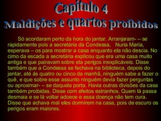 Só acordaram perto da hora do jantar. Arranjaram- – se rapidamente pois a secretária da Condessa,  Nuria Maria, esperava – os para mostrar a casa enquanto ela não descia. No cimo da escada a secretária explicou que era uma casa muito antiga e que pairavam sobre ela perigos inexplicáveis. Disse também que a Condessa se fechava na biblioteca, depois do jantar, até ás quatro ou cinco da manhã, ninguém sabe a fazer o quê, e que sobre esse assunto ninguém devia fazer perguntas ou aproximar- – se daquela porta. Havia outras divisões da casa também proibidas. Disse com efeitos estranhos. Quem lá passa desmaia e se lá voltar adoece e essa doença não tem cura. Disse que achava mal eles dormirem na casa, pois de escuro os perigos eram maiores. Capitulo 4 Maldições e quartos proibidos 
