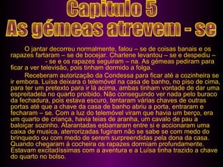 O jantar decorreu normalmente, falou – se de coisas banais e os rapazes fartaram – se de bocejar. Charlene levantou – se e despediu –  - se e os rapazes seguiram – na. As gémeas pediram para ficar a ver televisão, pois tinham dormido a folga. Receberam autorização da Condessa para ficar até a cozinheira se ir embora. Luísa deixara o telemóvel na casa de banho, no piso de cima, para ter um pretexto para ir lá acima, ambas tinham vontade de dar uma espreitadela no quarto proibido. Não conseguindo ver nada pelo buraco da fechadura, pois estava escuro, tentaram várias chaves de outras portas até que a chave da casa de banho abriu a porta, entraram e fecharam – se. Com a luz do telemóvel viram que havia um berço, era um quarto de criança, havia teias de aranha, um cavalo de pau a baloiçar sozinho. Atarantadas esbarraram entre si e accionaram uma caixa de musica, aterrorizadas fugiram não se sabe se com medo do brinquedo ou com medo de serem surpreendidas pela dona da casa. Quando chegaram á cocheira os rapazes dormiam profundamente. Estavam excitadíssimas com a aventura e a Luísa tinha trazido a chave do quarto no bolso.  Capitulo 5 As gémeas atrevem - se 