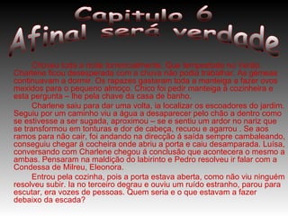 Choveu toda a noite torrencialmente. Que tempestade no Verão. Charlene ficou desesperada com a chuva não podia trabalhar. As gémeas continuavam a dormir. Os rapazes gastaram toda a manteiga a fazer ovos mexidos para o pequeno almoço. Chico foi pedir manteiga á cozinheira e esta pergunta – lhe pela chave da casa de banho. Charlene saiu para dar uma volta, ia localizar os escoadores do jardim. Seguiu por um caminho viu a água a desaparecer pelo chão a dentro como se estivesse a ser sugada, aproximou – se e sentiu um ardor no nariz que se transformou em tonturas e dor de cabeça, recuou e agarrou . Se aos ramos para não cair, foi andando na direcção á saída sempre cambaleando, conseguiu chegar á cocheira onde abriu a porta e caiu desamparada. Luísa, conversando com Charlene chegou á conclusão que acontecera o mesmo a ambas. Pensaram na maldição do labirinto e Pedro resolveu ir falar com a Condessa de Milreu, Eleonora. Entrou pela cozinha, pois a porta estava aberta, como não viu ninguém resolveu subir. Ia no terceiro degrau e ouviu um ruído estranho, parou para escutar, era vozes de pessoas. Quem seria e o que estavam a fazer debaixo da escada?  Capitulo 6 Afinal será verdade 