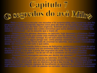 Pedro continuou a escutar nas escadas e foi surpreendido pela Condessa, que lhe perguntou se tinha acontecido alguma coisa para ele estar ali tão cedo, este respondeu que sim e que tinha que lhe falar com urgência. Subiram para a biblioteca e Pedro não sabia se também devia falar dos ruídos estranhos que ouviu debaixo das escadas, mas resolveu concentrar – se no assunto que o trazia ali. - Ontem uma das gémeas desmaiou no labirinto, hoje desmaiou a Charlene. Como a sua secretária nos disse que existe uma maldição que faz desmaiar, adoecer e morrer quem lá entra, resolvi vir falar consigo. Eu sei que essas histórias não passam de lendas, mas pode haver algum perigo real, como plantas venenosas. A Condessa tentou convencer Pedro que não havia nada de anormal no labirinto, mas perante a insistência deste, ela resolveu contar tudo o que sabia. - O avô do meu marido tinha a mania de feitiçarias, pertencia á irmandade do sol e da lua. Os azulejos da entrada era um emblema deles e tinha significado. O sol revela os segredos do dia, a lua abre a porta dos segredos da noite. Foi ele quem mandou construir esta casa e gabava – se de ser só ele a conhecer os recantos secretos. - Também havia passagens secretas por dentro das paredes? – perguntou o Pedro. - Sim, mas tu vieste cá por causa do labirinto. O avô Milreu mandou plantar o labirinto porque achou que era uma boa protecção contra o inimigo. Os inimigos eram os sócios da outra irmandade, que se chamava da luz e das trevas. Ele achava que tinha organizado forças vegetais capazes de baralharem os adversários, se estes lá entrassem não conseguiam sair. Um ruído de passos no corredor, deixou a conversa em suspendo  Capitulo 7 Os segredos do avô Milreu 