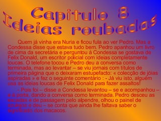 Quem já vinha era Nuria e ficou fula ao ver Pedro. Mas a Condessa disse que estava tudo bem. Pedro apanhou um livro de cima da secretária e perguntou á Condessa se gostava de Felix Donald, um escritor policial com ideias completamente loucas. O telefone tocou e Pedro deu a conversa como terminada, mas ao levantar – se viu jornais com títulos de primeira página que o deixaram estupefacto: « colecção de jóias aspiradas » e fez o seguinte comentário : - Já viu isto, alguém usa as ideias loucas de Felix Donald para fazer assaltos! - Pois foi – disse a Condessa levantou – se e acompanhou – a á porta, dando a conversa como terminada. Pedro desceu as escadas e de passagem pelo alpendre, olhou o painel de azulejos e deu – se conta que ainda lhe faltava saber o significado dos macacos.  Capitulo 8 Ideias roubadas 