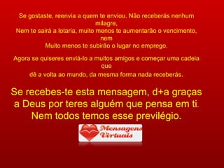 Se gostaste, reenvia a quem te enviou. Não receberás nenhum milagre, Nem te sairá a lotaria, muito menos te aumentarão o vencimento, nem Muito menos te subirão o lugar no emprego. Agora se quiseres enviá-lo a muitos amigos e começar uma cadeia que dê a volta ao mundo, da mesma forma nada receberás . Se recebes-te esta mensagem, d+a graças a Deus por teres alguém que pensa em ti . Nem todos temos esse previlégio. www.mensagensvirtuais.com.br 