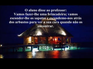 O aluno disse ao professor: Vamos fazer-lhe uma brincadeira; vamos esconder-lhe os sapatos e escondemo-nos atrás dos arbustos para ver a sua cara quando não os encontrar. 