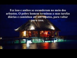 Fez isso e ambos se esconderam no meio dos arbustos. O pobre homem terminou a suas tarefas diárias e caminhou até aos sapatos, para voltar para casa.  