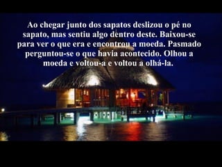 Ao chegar junto dos sapatos deslizou o pé no sapato, mas sentiu algo dentro deste. Baixou-se para ver o que era e encontrou a moeda. Pasmado perguntou-se o que havia acontecido. Olhou a moeda e voltou-a e voltou a olhá-la.  