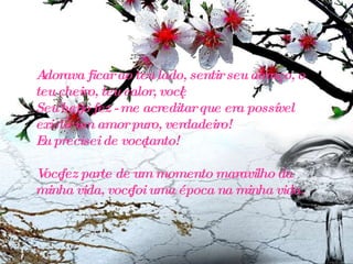 Adorava ficar ao teu lado, sentir seu abraço, o teu cheiro, teu calor, você! Seu beijo fez - me acreditar que era possível existir um amor puro, verdadeiro! Eu precisei de você tanto! Você fez parte de um momento maravilho da minha vida, você foi uma época na minha vida. 