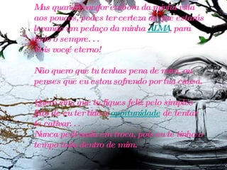 Mas quando você for embora da minha vida aos poucos, podes ter certeza de que estarás levando um pedaço da minha  ALMA , para todo o sempre. . .  Pois você é eterno! Não quero que tu tenhas pena de mim, ou penses que eu estou sofrendo por tua causa. Quero sim, que tu fiques feliz pelo simples fato de eu ter tido a  oportunidade  de tentar te cativar. . .  Nunca pedi nada em troca, pois eu te tinha o tempo todo dentro de mim.   