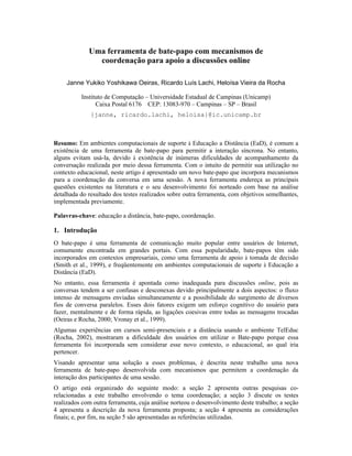 Uma ferramenta de bate-papo com mecanismos de
               coordenação para apoio a discussões online

     Janne Yukiko Yoshikawa Oeiras, Ricardo Luís Lachi, Heloísa Vieira da Rocha

          Instituto de Computação – Universidade Estadual de Campinas (Unicamp)
                Caixa Postal 6176 CEP: 13083-970 – Campinas – SP – Brasil
              {janne, ricardo.lachi, heloisa}@ic.unicamp.br



Resumo: Em ambientes computacionais de suporte à Educação a Distância (EaD), é comum a
existência de uma ferramenta de bate-papo para permitir a interação síncrona. No entanto,
alguns evitam usá-la, devido à existência de inúmeras dificuldades de acompanhamento da
conversação realizada por meio dessa ferramenta. Com o intuito de permitir sua utilização no
contexto educacional, neste artigo é apresentado um novo bate-papo que incorpora mecanismos
para a coordenação da conversa em uma sessão. A nova ferramenta endereça as principais
questões existentes na literatura e o seu desenvolvimento foi norteado com base na análise
detalhada do resultado dos testes realizados sobre outra ferramenta, com objetivos semelhantes,
implementada previamente.

Palavras-chave: educação a distância, bate-papo, coordenação.

1. Introdução
O bate-papo é uma ferramenta de comunicação muito popular entre usuários de Internet,
comumente encontrada em grandes portais. Com essa popularidade, bate-papos têm sido
incorporados em contextos empresariais, como uma ferramenta de apoio à tomada de decisão
(Smith et al., 1999), e freqüentemente em ambientes computacionais de suporte à Educação a
Distância (EaD).
No entanto, essa ferramenta é apontada como inadequada para discussões online, pois as
conversas tendem a ser confusas e desconexas devido principalmente a dois aspectos: o fluxo
intenso de mensagens enviadas simultaneamente e a possibilidade do surgimento de diversos
fios de conversa paralelos. Esses dois fatores exigem um esforço cognitivo do usuário para
fazer, mentalmente e de forma rápida, as ligações coesivas entre todas as mensagens trocadas
(Oeiras e Rocha, 2000; Vronay et al., 1999).
Algumas experiências em cursos semi-presenciais e a distância usando o ambiente TelEduc
(Rocha, 2002), mostraram a dificuldade dos usuários em utilizar o Bate-papo porque essa
ferramenta foi incorporada sem considerar esse novo contexto, o educacional, ao qual iria
pertencer.
Visando apresentar uma solução a esses problemas, é descrita neste trabalho uma nova
ferramenta de bate-papo desenvolvida com mecanismos que permitem a coordenação da
interação dos participantes de uma sessão.
O artigo está organizado do seguinte modo: a seção 2 apresenta outras pesquisas co-
relacionadas a este trabalho envolvendo o tema coordenação; a seção 3 discute os testes
realizados com outra ferramenta, cuja análise norteou o desenvolvimento deste trabalho; a seção
4 apresenta a descrição da nova ferramenta proposta; a seção 4 apresenta as considerações
finais; e, por fim, na seção 5 são apresentadas as referências utilizadas.
 