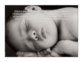 Difícil é que os irmãos entendam isso, eles se sentem injustiçados. Portanto, o que é a justiça? É dar a cada um a medida exata do que ele precisa para ser feliz. Sendo diferentes, nossa medida de necessidade também é diferente. 