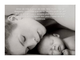 Amor de mãe é amor de mãe. Não muda, não se desgasta. Uma mãe que perde um filho pode ter dez outros, ela será para sempre uma mãe podada de um filho e ela carregará isso para o resto da sua existência. 