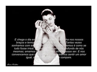 E chega o dia em que temos essa criaturinha nos nossos braços e temos dificuldade em acreditar. Tantas vezes sonhamos com esse rostinho e agora que o vemos é como se tudo fosse irreal. Amamos então no mais profundo de nós mesmas; amamos com toda nossa alma e nosso ser. E nos convencemos que nunca mais conseguiremos sentir um amor igual, ou pelo menos que se compare. 