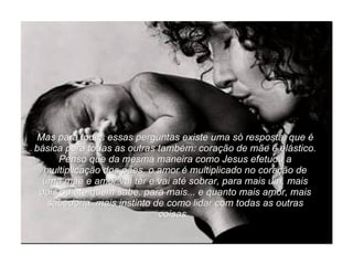Mas para todas essas perguntas existe uma só resposta, que é básica para todas as outras também: coração de mãe é elástico. Penso que da mesma maneira como Jesus efetuou a multiplicação dos pães, o amor é multiplicado no coração de uma mãe e amor vai ter e vai até sobrar, para mais um, mais dois ou até quem sabe, para mais... e quanto mais amor, mais sabedoria, mais instinto de como lidar com todas as outras coisas.  