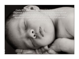 Cada filho é único e deve ser tratado como único. Digamos que a mãe é uma mão e que os cinco dedos sejam seus filhos. Todos iguais, todos diferentes, todos ligados da mesma forma, embora cada qual aponte para um lado diferente. 