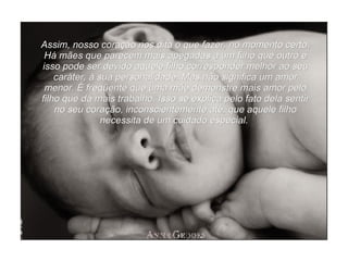 Assim, nosso coração nos dita o que fazer, no momento certo. Há mães que parecem mais apegadas a um filho que outro e isso pode ser devido aquele filho corresponder melhor ao seu caráter, à sua personalidade. Mas não significa um amor menor. É freqüente que uma mãe demonstre mais amor pelo filho que dá mais trabalho. Isso se explica pelo fato dela sentir no seu coração, inconscientemente até, que aquele filho necessita de um cuidado especial.  