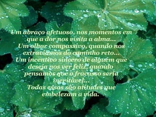 Um abraço afetuoso, nos momentos em que a dor nos visita a alma... Um olhar compassivo, quando nos extraviamos do caminho reto... Um incentivo sincero de alguém que deseja nos ver feliz, quando  pensamos que o fracasso seria inevitável... Todas essas são atitudes que embelezam a vida.   