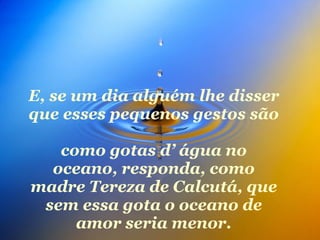 E, se um dia alguém lhe disser que esses pequenos gestos são  como gotas d’ água no oceano, responda, como madre Tereza de Calcutá, que sem essa gota o oceano de amor seria menor. 