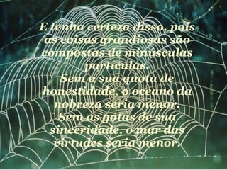 E tenha certeza disso, pois as coisas grandiosas são compostas de minúsculas partículas. Sem a sua quota de honestidade, o oceano da nobreza seria menor. Sem as gotas de sua sinceridade, o mar das virtudes seria menor. 