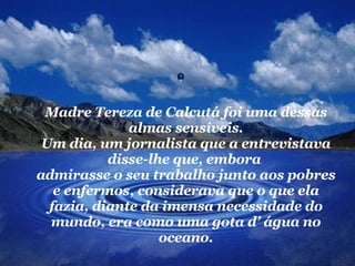 Madre Tereza de Calcutá foi uma dessas almas sensíveis. Um dia, um jornalista que a entrevistava disse-lhe que, embora  admirasse o seu trabalho junto aos pobres e enfermos, considerava que o que ela fazia, diante da imensa necessidade do mundo, era como uma gota d’ água no oceano. 