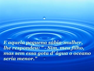 E aquela pequena sábia-mulher, lhe respondeu: " - Sim, meu filho, mas sem essa gota d’ água o oceano seria menor." 