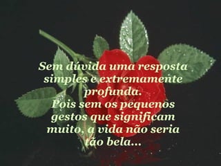 Sem dúvida uma resposta simples e extremamente profunda. Pois sem os pequenos gestos que significam muito, a vida não seria tão bela... 