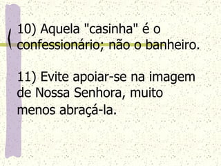 10) Aquela "casinha" é o confessionário; não o banheiro. 11) Evite apoiar-se na imagem de Nossa Senhora, muito menos abraçá-la.   