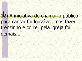12) A iniciativa de chamar o público para cantar foi louvável, mas fazer trenzinho e correr pela igreja foi demais...   