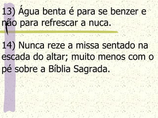 13) Água benta é para se benzer e não para refrescar a nuca. 14) Nunca reze a missa sentado na escada do altar; muito menos com o pé sobre a Bíblia Sagrada.   