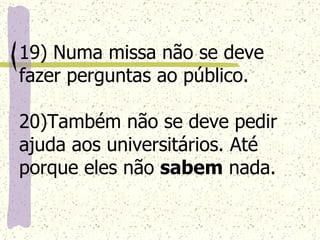 19) Numa missa não se deve fazer perguntas ao público. 20)Também não se deve pedir ajuda aos universitários. Até porque eles não  sabem  nada. 