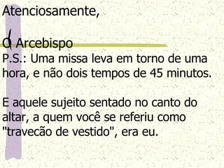 Atenciosamente, O Arcebispo P.S.: Uma missa leva em torno de uma hora, e não dois tempos de 45 minutos.  E aquele sujeito sentado no canto do altar, a quem você se referiu como "travecão de vestido", era eu. 