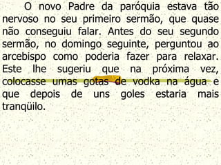 O novo Padre da paróquia estava tão nervoso no seu primeiro sermão, que quase não conseguiu falar. Antes do seu segundo sermão, no domingo seguinte, perguntou ao arcebispo como poderia fazer para relaxar. Este lhe sugeriu que na próxima vez, colocasse umas gotas de vodka  na água e que depois de uns goles estaria mais tranqüilo.   